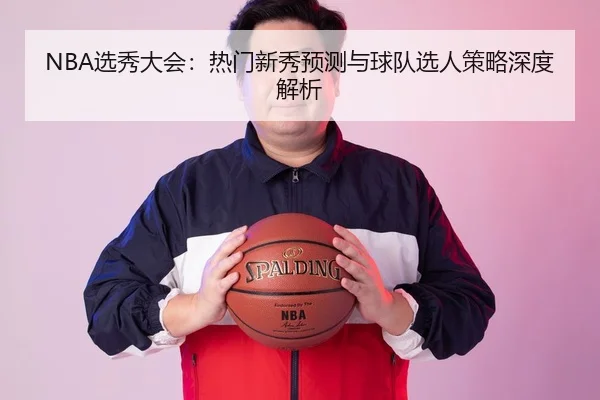 NBA选秀大会：热门新秀预测与球队选人策略深度解析