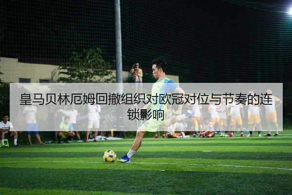 皇马贝林厄姆回撤组织对欧冠对位与节奏的连锁影响